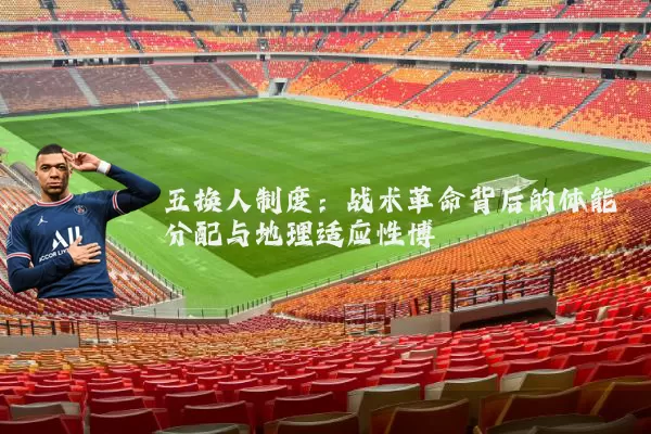 五换人制度:战术革命背后的体能分配与地理适应性博弈