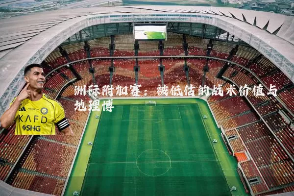 洲际附加赛：被低估的战术价值与地理博弈