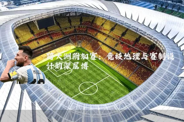 跨大洲附加赛:竞技地理与赛制设计的深层博弈